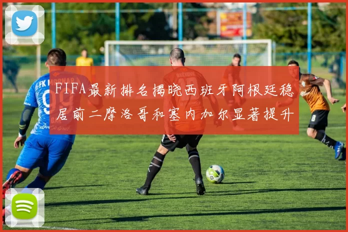 FIFA最新排名揭晓西班牙阿根廷稳居前二摩洛哥和塞内加尔显著提升