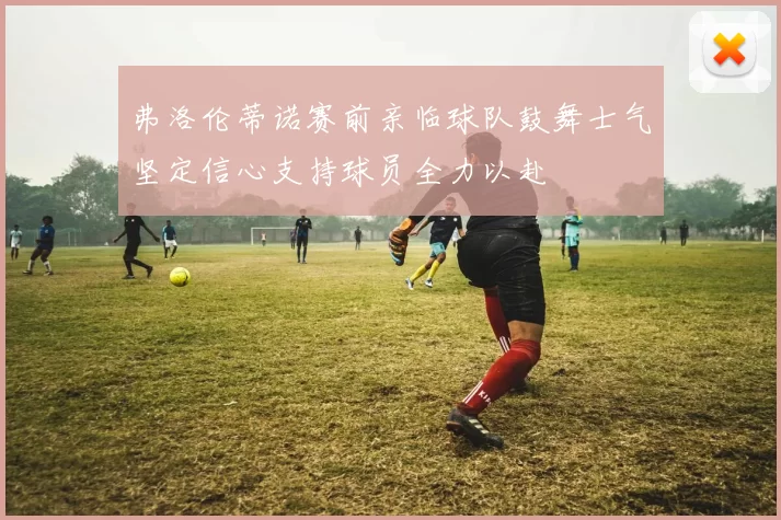 弗洛伦蒂诺赛前亲临球队鼓舞士气坚定信心支持球员全力以赴