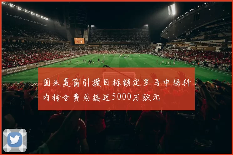 国米夏窗引援目标锁定罗马中场科内转会费或接近5000万欧元