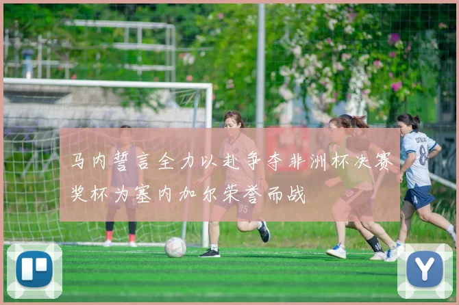 马内誓言全力以赴争夺非洲杯决赛奖杯为塞内加尔荣誉而战