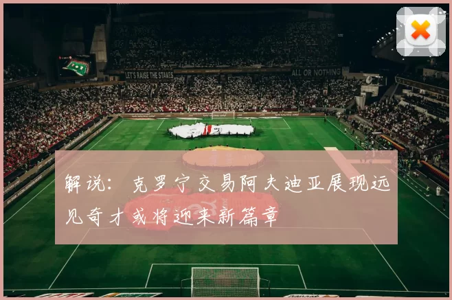 解说：克罗宁交易阿夫迪亚展现远见奇才或将迎来新篇章
