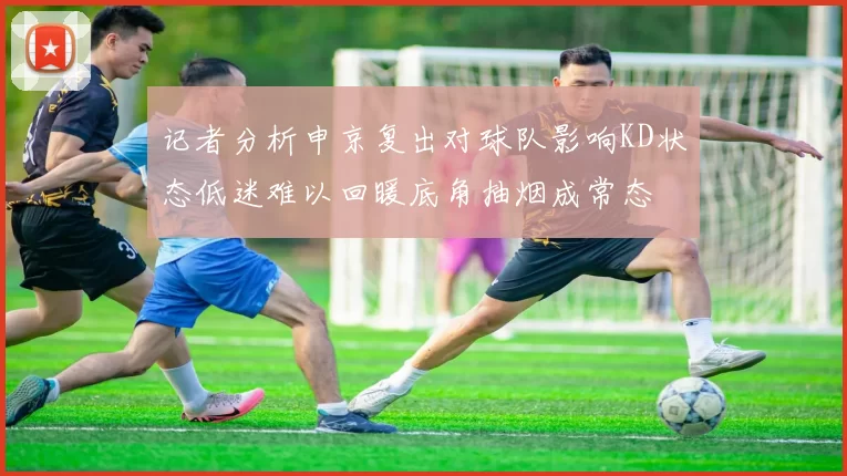 记者分析申京复出对球队影响KD状态低迷难以回暖底角抽烟成常态