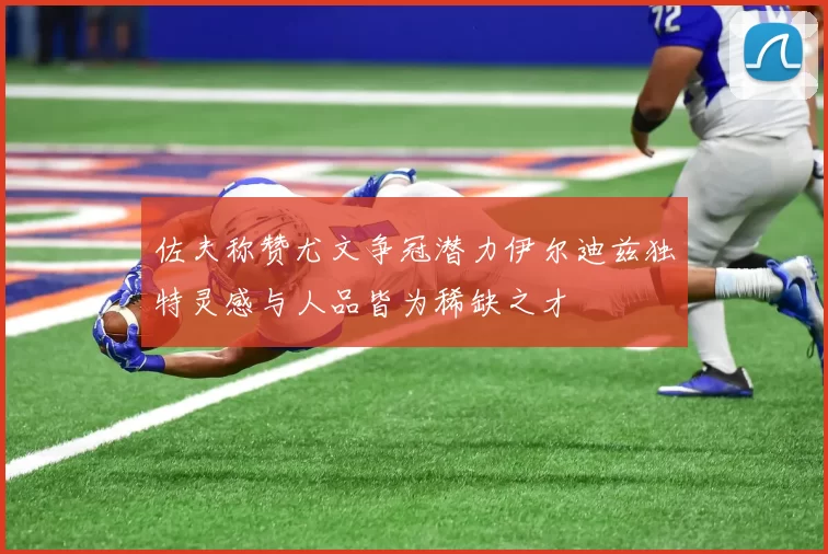 佐夫称赞尤文争冠潜力伊尔迪兹独特灵感与人品皆为稀缺之才