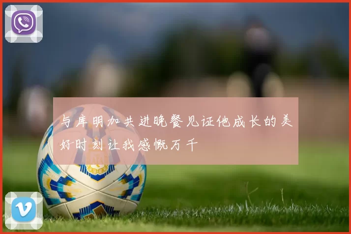 与库明加共进晚餐见证他成长的美好时刻让我感慨万千