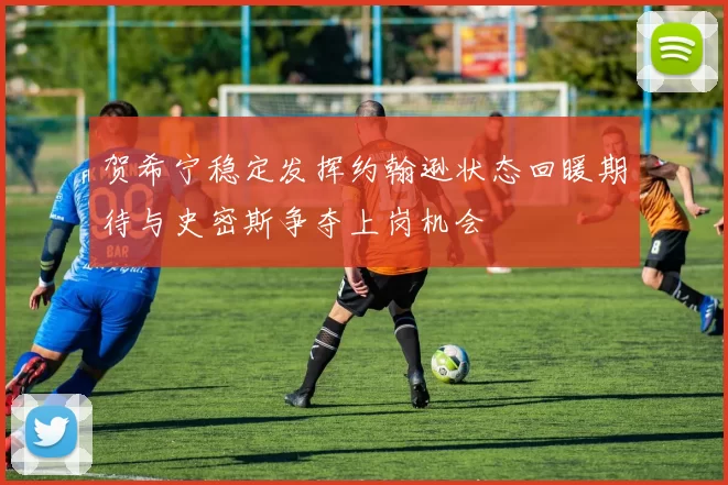 贺希宁稳定发挥约翰逊状态回暖期待与史密斯争夺上岗机会