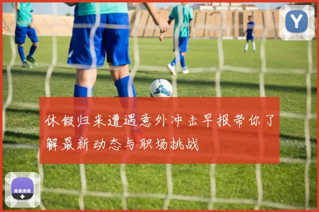 休假归来遭遇意外冲击早报带你了解最新动态与职场挑战