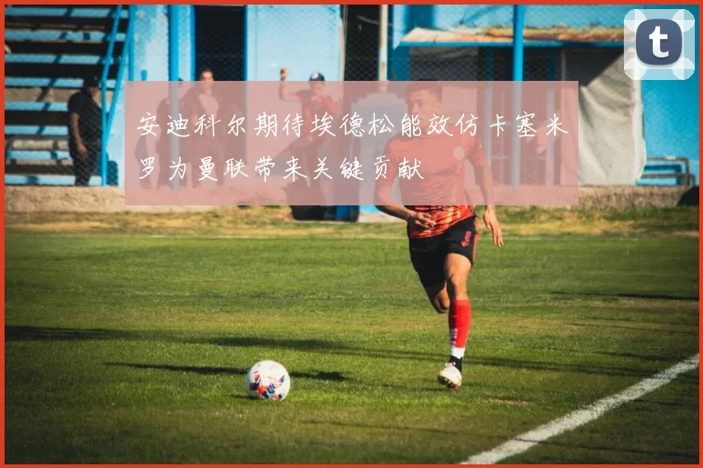 安迪科尔期待埃德松能效仿卡塞米罗为曼联带来关键贡献