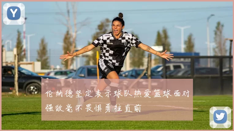 伦纳德坚定表示球队热爱篮球面对强敌毫不畏惧勇往直前