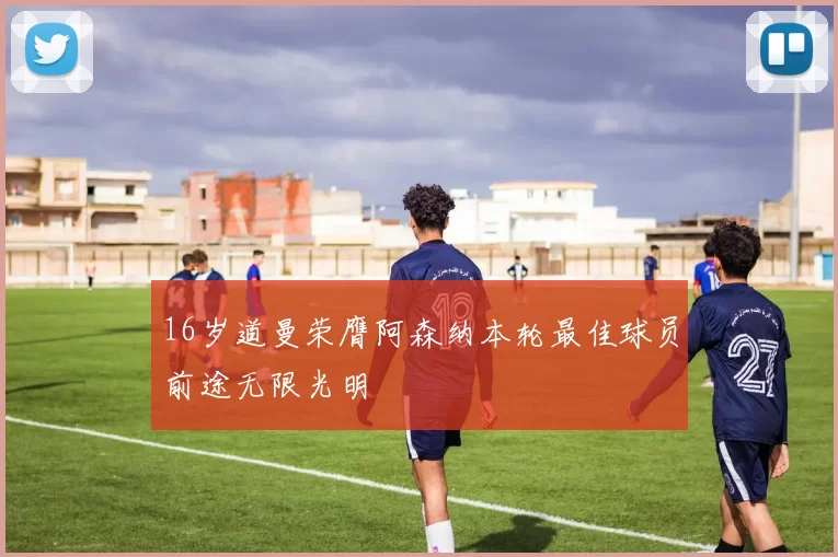 16岁道曼荣膺阿森纳本轮最佳球员前途无限光明