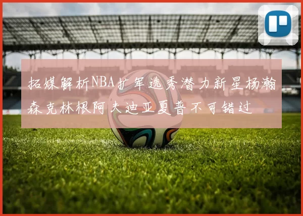 拓媒解析NBA扩军选秀潜力新星杨瀚森克林根阿夫迪亚夏普不可错过